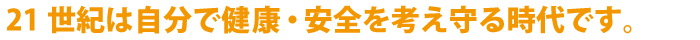 21世紀は自分で健康･安全を考え守る時代です。